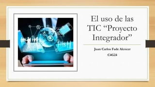 El uso de las
TIC “Proyecto
Integrador”
Juan Carlos Fade Alcocer
C4G24
 