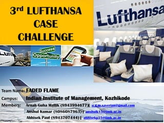 3rd LUFTHANSA
CASE
CHALLENGE
Team Name: FADED FLAME
Campus: Indian Institute of Management, Kozhikode
Members: Arnab Guha Mallik (8943994677)| a.g.m.xaverian@gmail.com
Anshul Kumar (8086087963) | anshulk15@iimk.ac.in
Abhisek Paul (8943707444) | abhisekp15@iimk.ac.in
 