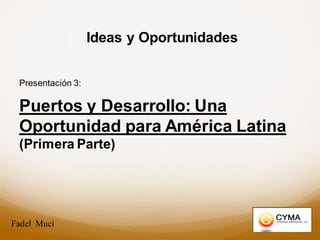 Ideas y Oportunidades
Presentación 3:
Puertos y Desarrollo: Una
Oportunidad para América Latina
(Primera Parte)
Fadel Muci
 