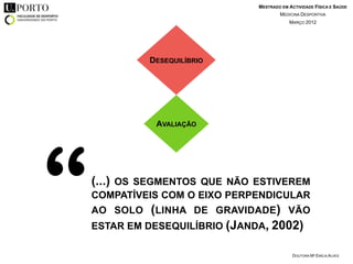 MESTRADO EM ACTIVIDADE FÍSICA E SAÚDE
                                       MEDICINA DESPORTIVA
                                           MARÇO 2012




              DESEQUILÍBRIO




               AVALIAÇÃO




“   (...) OS SEGMENTOS QUE NÃO ESTIVEREM
    COMPATÍVEIS COM O EIXO PERPENDICULAR
    AO SOLO   (LINHA DE GRAVIDADE) VÃO
    ESTAR EM DESEQUILÍBRIO (JANDA, 2002)

                                             DOUTORA Mª EMÍLIA ALVES
 