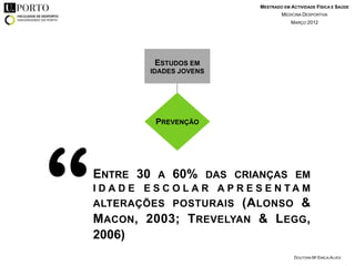 MESTRADO EM ACTIVIDADE FÍSICA E SAÚDE
                                            MEDICINA DESPORTIVA
                                                MARÇO 2012




                ESTUDOS EM
               IDADES JOVENS




                PREVENÇÃO




“   ENTRE 30 A 60% DAS CRIANÇAS EM
    I D A D E E S C O L A R A P R E S E N TA M
    ALTERAÇÕES POSTURAIS    (A LONSO &
    M ACON , 2003; T REVELYAN & L EGG ,
    2006)
                                                  DOUTORA Mª EMÍLIA ALVES
 