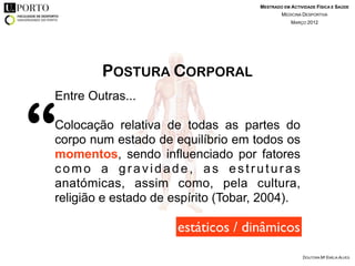 MESTRADO EM ACTIVIDADE FÍSICA E SAÚDE
                                            MEDICINA DESPORTIVA
                                                MARÇO 2012




        POSTURA CORPORAL



“
Entre Outras...

Colocação relativa de todas as partes do
corpo num estado de equilíbrio em todos os
momentos, sendo influenciado por fatores
como a gravidade, as estruturas
anatómicas, assim como, pela cultura,
religião e estado de espírito (Tobar, 2004).

                      estáticos / dinâmicos
                                                     DOUTORA Mª EMÍLIA ALVES
 