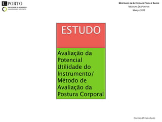MESTRADO EM ACTIVIDADE FÍSICA E SAÚDE
                           MEDICINA DESPORTIVA
                               MARÇO 2012




 ESTUDO

Avaliação da
Potencial
Utilidade do
Instrumento/
Método de
Avaliação da
Postura Corporal


                                DOUTORA Mª EMÍLIA ALVES
 