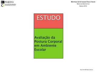 MESTRADO EM ACTIVIDADE FÍSICA E SAÚDE
                           MEDICINA DESPORTIVA
                               MARÇO 2012




 ESTUDO


Avaliação da
Postura Corporal
em Ambiente
Escolar




                                DOUTORA Mª EMÍLIA ALVES
 