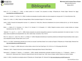 MESTRADO EM ACTIVIDADE FÍSICA E SAÚDE
                                                                                                                                                   MEDICINA DESPORTIVA


                                                                  Bibliografia                                                                          MARÇO 2012




Alonso, M. T. G., & Macon, E. I. (2003). La actitud postural en el escolar. Una propuesta de trabajo. EFDeportes.com, Revista Digital. Retrieved from http://
      www.efdeportes.com/efd60/postura.htm


Ferronato, A., Candotti, C. T., & Pinto, R. S. (1998). A incidência de alterações do equilíbrio estático da cintura escapular em crianças entre 7 a 14 anos Movimento, 5(9).


Guyton, A. C., & Hall, J. E. (1996). Tratado de Fisiologia Médica. Editora Guanabara Koogan S.A.. Rio de Janeiro.


Janda, V. (2002). Evaluación del desequilibrio muscular. In C. Liebenson & J. Padró (Eds.), Manual de rehabilitación de la columna vertebral (2th ed., pp. 129-144). Barcelona:
      Paidotribo.


Motta, L. J., Martins, M. D., Fernandes, K. S., Ferrari, R. M., Gonzalez, D. B. & Bussadori, S. K. (2009). Relação da postura cervical e oclusão dentária em crianças
      respiradoras orais. Rev. CEFAC. 11(3).


Stefanello, T. D., Jucá, R. L. L., Lodi, R. L. (2006). Estudo comparativo de possíveis desequilíbrios posturais em pacientes apresentando má oclusão de classe I, II e III de
angle, através da plataforma de baropodometria. Arq. Ciênc. Saúde Unipar ,Umuarama, 10(3), 139-143.


Strini, P. A., Sousa, G. C., Júnior, R. B., Strini, P. A., & Neto, A. F. (2009). Alterações biomecânicas em pacientes portadores de Disfunção Temporomandibular antes e após o
uso de dispositivos oclusais. Revista Odonto. 33(17), 42-47.


Tobar, N. J. M. (2004). Características posturales de los niños de la escuela" José Maria Obando" de la ciudad de Popayán. EFDeportes.com, Revista Digital. Retrieved from
      http://www.efdeportes.com/efd70/postura.htm


Trevelyan, F. C., & Legg, S. J. (2006). Back pain in school children--where to from here? Appl Ergon, 37(1), 45-54. doi: 10.1016/j.apergo.2004.02.008


Tribastone, F. (2001). Tratado de Exercícios Corretivos Aplicados à Reeducação Motora Postural: Editora Manole.


Vasconcelos, O., Rodrigues, P., Barreiros, J., & Jacobsohn, L. (2009). Laterality, developmental coordination disorders and posture. In L. P. Rodrigues, L. Saraiva, J.
      Barreiros & O. Vasconcelos (Eds.), Estudos em desenvolvimento motor da criança II (pp. 19-26). Viana do Castelo: Instituto Politécnico de Viana do Castelo.


Verderi, E. (2003). A importância da avaliação postural. EFDeportes.com, Revista Digital, (57). Retrieved from http://www.efdeportes.com/efd57/postura.htm

                                                                                                                                                         DOUTORA Mª EMÍLIA ALVES
 