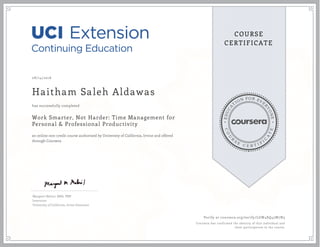 EDUCA
T
ION FOR EVE
R
YONE
CO
U
R
S
E
C E R T I F
I
C
A
TE
COURSE
CERTIFICATE
08/14/2016
Haitham Saleh Aldawas
Work Smarter, Not Harder: Time Management for
Personal & Professional Productivity
an online non-credit course authorized by University of California, Irvine and offered
through Coursera
has successfully completed
Margaret Meloni, MBA, PMP
Instructor
University of California, Irvine Extension
Verify at coursera.org/verify/LGW4SQ45W7N3
Coursera has confirmed the identity of this individual and
their participation in the course.
 