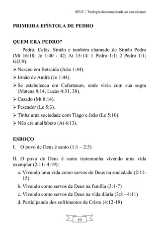 SEUC | Teologia descomplicada ao seu alcance
10
PRIMEIRA EPÍSTOLA DE PEDRO
QUEM ERA PEDRO?
Pedro, Cefas, Simão e também chamado de Simão Pedro
(Mt 16:18; Jo 1:40 - 42; At 15:14; 1 Pedro 1:1; 2 Pedro 1:1;
Gl2:9).
 Nasceu em Betsaida (João 1:44).
 Irmão de André (Jo 1:44).
 Se estabeleceu em Cafarnaum, onde vivia com sua sogra
(Mateus 8:14, Lucas 4:31, 38).
 Casado (Mt 8:14).
 Pescador (Lc 5:3).
 Tinha uma sociedade com Tiago e João (Lc 5:10).
 Não era analfabeto (At 4:13).
ESBOÇO
I. O povo de Deus é santo (1:1 – 2:3)
II. O povo de Deus é santo testemunha vivendo uma vida
exemplar (2:11- 4:19):
a. Vivendo uma vida como servos de Deus na sociedade (2:11-
15)
b. Vivendo como servos de Deus na família (3:1-7)
c. Vivendo como servos de Deus na vida diária (3:8 - 4:11)
d. Participando dos sofrimentos de Cristo (4:12-19)
 