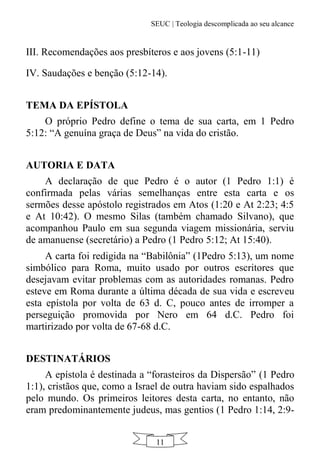 SEUC | Teologia descomplicada ao seu alcance
11
III. Recomendações aos presbíteros e aos jovens (5:1-11)
IV. Saudações e benção (5:12-14).
TEMA DA EPÍSTOLA
O próprio Pedro define o tema de sua carta, em 1 Pedro
5:12: “A genuína graça de Deus” na vida do cristão.
AUTORIA E DATA
A declaração de que Pedro é o autor (1 Pedro 1:1) é
confirmada pelas várias semelhanças entre esta carta e os
sermões desse apóstolo registrados em Atos (1:20 e At 2:23; 4:5
e At 10:42). O mesmo Silas (também chamado Silvano), que
acompanhou Paulo em sua segunda viagem missionária, serviu
de amanuense (secretário) a Pedro (1 Pedro 5:12; At 15:40).
A carta foi redigida na “Babilônia” (1Pedro 5:13), um nome
simbólico para Roma, muito usado por outros escritores que
desejavam evitar problemas com as autoridades romanas. Pedro
esteve em Roma durante a última década de sua vida e escreveu
esta epístola por volta de 63 d. C, pouco antes de irromper a
perseguição promovida por Nero em 64 d.C. Pedro foi
martirizado por volta de 67-68 d.C.
DESTINATÁRIOS
A epístola é destinada a “forasteiros da Dispersão” (1 Pedro
1:1), cristãos que, como a Israel de outra haviam sido espalhados
pelo mundo. Os primeiros leitores desta carta, no entanto, não
eram predominantemente judeus, mas gentios (1 Pedro 1:14, 2:9-
 