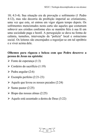 SEUC | Teologia descomplicada ao seu alcance
12
10; 4:3-4). Sua situação era de provação e sofrimento (1 Pedro
4:12), mas não decorria da proibição imperial ao cristianismo,
uma vez que esta, só entrou em vigor algum tempo depois. Os
sofrimentos mencionados nesta carta são aqueles que costumam
sobrevir aos cristãos conforme eles se mantêm fiéis à sua fé em
uma sociedade paga e hostil. A perseguição se dava na forma de
calúnia, tumultos, intervenção da “polícia” local e ostracismo
social. Os leitores são encorajados a regozijar-se em tal opróbrio
e a viver acima dele.
Olhemos para riqueza e beleza com que Pedro descreve a
pessoa de Jesus na epístola:
 Fonte de esperança (1:3)
 Cordeiro do sacrifício (1:19)
 Pedra angular (2:6)
 Exemplo perfeito (2:21-23)
 Aquele que levou os nossos pecados (2:24)
 Sumo pastor (2:25)
 Bispo das nossas almas (2:25)
 Aquele está assentado a destra de Deus (3:22)
 