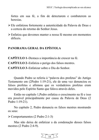 SEUC | Teologia descomplicada ao seu alcance
14
fortes em sua fé, a fim de detectarem e combaterem as
heresias.
Ele enfatizou fortemente a autenticidade da Palavra de Deus e
a certeza do retorno do Senhor Jesus.
 Enfatiza que devemos manter a nossa fé mesmo em momentos
difíceis.
PANORAMA GERAL DA EPÍSTOLA
CAPÍTULO 1–Destaca a importância de crescer na fé.
CAPÍTULO 2–Enfatiza o perigo dos falsos mestres.
CAPÍTULO 3–Enfatizar sobre o Dia do Senhor.
Quando Pedro se referiu à “palavra dos profetas” do Antigo
Testamento em (2Pedro 1:19-21), ele de uma vez denunciou os
falsos profetas e afirmou que os verdadeiros profetas eram
movidos pelo Espírito Santo que falava através deles.
Então no capítulo 1,Pedro enfatiza o crescimento na fé e isso
era possível principalmente por causa da Palavra de Deus (2
Pedro 1:19-21).
No capítulo 2, Pedro denuncia os falsos mestres mostrando
os seus:
 Comportamentos (2 Pedro 2:1-3)
Mas não deixa de enfatizar a da condenação desses falsos
mestres (2 Pedro 2:4-9).
 