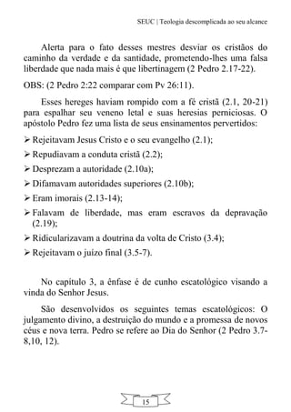 SEUC | Teologia descomplicada ao seu alcance
15
Alerta para o fato desses mestres desviar os cristãos do
caminho da verdade e da santidade, prometendo-lhes uma falsa
liberdade que nada mais é que libertinagem (2 Pedro 2.17-22).
OBS: (2 Pedro 2:22 comparar com Pv 26:11).
Esses hereges haviam rompido com a fé cristã (2.1, 20-21)
para espalhar seu veneno letal e suas heresias perniciosas. O
apóstolo Pedro fez uma lista de seus ensinamentos pervertidos:
 Rejeitavam Jesus Cristo e o seu evangelho (2.1);
 Repudiavam a conduta cristã (2.2);
 Desprezam a autoridade (2.10a);
 Difamavam autoridades superiores (2.10b);
 Eram imorais (2.13-14);
 Falavam de liberdade, mas eram escravos da depravação
(2.19);
 Ridicularizavam a doutrina da volta de Cristo (3.4);
 Rejeitavam o juízo final (3.5-7).
No capítulo 3, a ênfase é de cunho escatológico visando a
vinda do Senhor Jesus.
São desenvolvidos os seguintes temas escatológicos: O
julgamento divino, a destruição do mundo e a promessa de novos
céus e nova terra. Pedro se refere ao Dia do Senhor (2 Pedro 3.7-
8,10, 12).
 