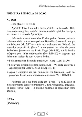 SEUC | Teologia descomplicada ao seu alcance
16
PRIMEIRA EPÍSTOLA DE JOÃO
AUTOR
João (1Jo 1:1-3; 4:14)
Apóstolo João, foi um dos doze apóstolos de Jesus (Mt 10:2)
e além do evangelho, também escreveu as três epístolas carrega o
seu nome, e o livro do Apocalipse.
João seria o mais novo dos 12 discípulos. Consta que seria
solteiro e vivia com os seus pais em Betsaida. O nome do seu pai
era Zebedeu (Mc 3:17) e a mãe provavelmente era Salomé. Era
pescador de profissão (Mt 4:21), consertava as redes de pesca.
Trabalhava junto com seu irmão Tiago (Mt 4:21), era de família
próspera pois tinha empregados (Mc 1:19-20) e cogitam que
tinha uma sociedade com André e Pedro.
 Foi chamado de discípulo amado (Jo 13.23; 19.26; 21.20).
 Foi levado prisioneiro para Patmos (Ap 1:9), onde escreveu o
Apocalipse por volta 90-95 d. C (Ap 1:1, 11)
 Após o exercício do seu ministério em Jerusalém, João foi
pastor em Éfeso, onde morreu entre os anos (95 – 100 d.C).
Podemos ver a sua humildade em (2 João 1) e na (3 João 1),
ele se apresenta como “o presbítero”. Em Apocalipse, apresenta-
se como "servo” (Ap 1:1), mesmo podendo se apresentar como
apóstolo.
DATA
(85-90 d.C).
 