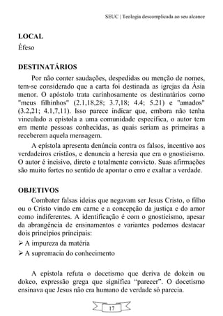 SEUC | Teologia descomplicada ao seu alcance
17
LOCAL
Éfeso
DESTINATÁRIOS
Por não conter saudações, despedidas ou menção de nomes,
tem-se considerado que a carta foi destinada as igrejas da Ásia
menor. O apóstolo trata carinhosamente os destinatários como
"meus filhinhos" (2.1,18,28; 3.7,18; 4.4; 5.21) e "amados"
(3.2,21; 4.1,7,11). Isso parece indicar que, embora não tenha
vinculado a epístola a uma comunidade específica, o autor tem
em mente pessoas conhecidas, as quais seriam as primeiras a
receberem aquela mensagem.
A epístola apresenta denúncia contra os falsos, incentivo aos
verdadeiros cristãos, e denuncia a heresia que era o gnosticismo.
O autor é incisivo, direto e totalmente convicto. Suas afirmações
são muito fortes no sentido de apontar o erro e exaltar a verdade.
OBJETIVOS
Combater falsas ideias que negavam ser Jesus Cristo, o filho
ou o Cristo vindo em carne e a concepção da justiça e do amor
como indiferentes. A identificação é com o gnosticismo, apesar
da abrangência de ensinamentos e variantes podemos destacar
dois princípios principais:
 A impureza da matéria
 A supremacia do conhecimento
A epístola refuta o docetismo que deriva de dokein ou
dokeo, expressão grega que significa “parecer”. O docetismo
ensinava que Jesus não era humano de verdade só parecia.
 