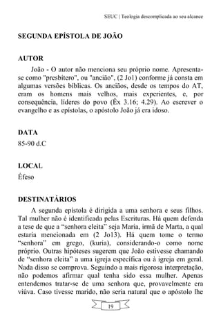 SEUC | Teologia descomplicada ao seu alcance
19
SEGUNDA EPÍSTOLA DE JOÃO
AUTOR
João - O autor não menciona seu próprio nome. Apresenta-
se como "presbítero", ou "ancião", (2 Jo1) conforme já consta em
algumas versões bíblicas. Os anciãos, desde os tempos do AT,
eram os homens mais velhos, mais experientes, e, por
consequência, líderes do povo (Êx 3.16; 4.29). Ao escrever o
evangelho e as epístolas, o apóstolo João já era idoso.
DATA
85-90 d.C
LOCAL
Éfeso
DESTINATÁRIOS
A segunda epístola é dirigida a uma senhora e seus filhos.
Tal mulher não é identificada pelas Escrituras. Há quem defenda
a tese de que a “senhora eleita” seja Maria, irmã de Marta, a qual
estaria mencionada em (2 Jo13). Há quem tome o termo
“senhora” em grego, (kuria), considerando-o como nome
próprio. Outras hipóteses sugerem que João estivesse chamando
de “senhora eleita” a uma igreja específica ou à igreja em geral.
Nada disso se comprova. Seguindo a mais rigorosa interpretação,
não podemos afirmar qual tenha sido essa mulher. Apenas
entendemos tratar-se de uma senhora que, provavelmente era
viúva. Caso tivesse marido, não seria natural que o apóstolo lhe
 