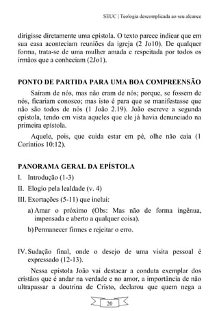 SEUC | Teologia descomplicada ao seu alcance
20
dirigisse diretamente uma epístola. O texto parece indicar que em
sua casa aconteciam reuniões da igreja (2 Jo10). De qualquer
forma, trata-se de uma mulher amada e respeitada por todos os
irmãos que a conheciam (2Jo1).
PONTO DE PARTIDA PARA UMA BOA COMPREENSÃO
Saíram de nós, mas não eram de nós; porque, se fossem de
nós, ficariam conosco; mas isto é para que se manifestasse que
não são todos de nós (1 João 2.19). João escreve a segunda
epístola, tendo em vista aqueles que ele já havia denunciado na
primeira epístola.
Aquele, pois, que cuida estar em pé, olhe não caia (1
Coríntios 10:12).
PANORAMA GERAL DA EPÍSTOLA
I. Introdução (1-3)
II. Elogio pela lealdade (v. 4)
III. Exortações (5-11) que inclui:
a) Amar o próximo (Obs: Mas não de forma ingênua,
impensada e aberto a qualquer coisa).
b)Permanecer firmes e rejeitar o erro.
IV.Sudação final, onde o desejo de uma visita pessoal é
expressado (12-13).
Nessa epístola João vai destacar a conduta exemplar dos
cristãos que é andar na verdade e no amor, a importância de não
ultrapassar a doutrina de Cristo, declarou que quem nega a
 