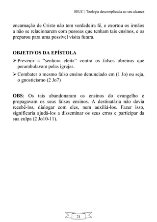 SEUC | Teologia descomplicada ao seu alcance
21
encarnação de Cristo não tem verdadeira fé, e exortou os irmãos
a não se relacionarem com pessoas que tenham tais ensinos, e os
preparou para uma possível visita futura.
OBJETIVOS DA EPÍSTOLA
 Prevenir a “senhora eleita” contra os falsos obreiros que
perambulavam pelas igrejas.
 Combater o mesmo falso ensino denunciado em (1 Jo) ou seja,
o gnosticismo (2 Jo7)
OBS: Os tais abandonaram os ensinos do evangelho e
propagavam os seus falsos ensinos. A destinatária não devia
recebê-los, dialogar com eles, nem auxiliá-los. Fazer isso,
significaria ajudá-los a disseminar os seus erros e participar da
sua culpa (2 Jo10-11).
 