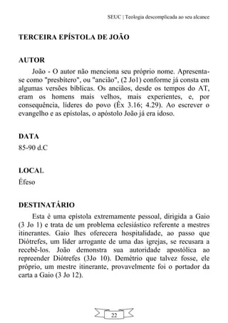 SEUC | Teologia descomplicada ao seu alcance
22
TERCEIRA EPÍSTOLA DE JOÃO
AUTOR
João - O autor não menciona seu próprio nome. Apresenta-
se como "presbítero", ou "ancião", (2 Jo1) conforme já consta em
algumas versões bíblicas. Os anciãos, desde os tempos do AT,
eram os homens mais velhos, mais experientes, e, por
consequência, líderes do povo (Êx 3.16; 4.29). Ao escrever o
evangelho e as epístolas, o apóstolo João já era idoso.
DATA
85-90 d.C
LOCAL
Éfeso
DESTINATÁRIO
Esta é uma epístola extremamente pessoal, dirigida a Gaio
(3 Jo 1) e trata de um problema eclesiástico referente a mestres
itinerantes. Gaio lhes oferecera hospitalidade, ao passo que
Diótrefes, um líder arrogante de uma das igrejas, se recusara a
recebê-los. João demonstra sua autoridade apostólica ao
repreender Diótrefes (3Jo 10). Demétrio que talvez fosse, ele
próprio, um mestre itinerante, provavelmente foi o portador da
carta a Gaio (3 Jo 12).
 