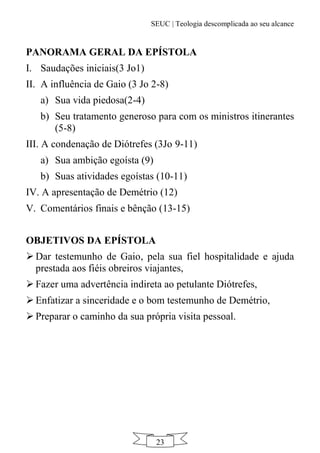 SEUC | Teologia descomplicada ao seu alcance
23
PANORAMA GERAL DA EPÍSTOLA
I. Saudações iniciais(3 Jo1)
II. A influência de Gaio (3 Jo 2-8)
a) Sua vida piedosa(2-4)
b) Seu tratamento generoso para com os ministros itinerantes
(5-8)
III. A condenação de Diótrefes (3Jo 9-11)
a) Sua ambição egoísta (9)
b) Suas atividades egoístas (10-11)
IV. A apresentação de Demétrio (12)
V. Comentários finais e bênção (13-15)
OBJETIVOS DA EPÍSTOLA
 Dar testemunho de Gaio, pela sua fiel hospitalidade e ajuda
prestada aos fiéis obreiros viajantes,
 Fazer uma advertência indireta ao petulante Diótrefes,
 Enfatizar a sinceridade e o bom testemunho de Demétrio,
 Preparar o caminho da sua própria visita pessoal.
 