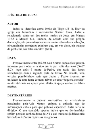SEUC | Teologia descomplicada ao seu alcance
24
EPÍSTOLA DE JUDAS
AUTOR
Judas se identifica como irmão de Tiago (Jd 1), líder da
igreja em Jerusalém e meio-irmão Senhor Jesus, Judas é
relacionado como um dos meios irmãos de Jesus em Mateus
13:55 e Marcos 6:3. Embora, de acordo com sua própria
declaração, ele pretendesse escrever um tratado sobre a salvação,
circunstâncias prementes exigiram que, em vez disso, ele tratasse
do problema dos falsos mestres (Jd 3).
DATA
Provavelmente entre (66-80 d.C). Outras suposições, porém,
induzem que a obra teria sido escrita por volta dos anos (66-67
d.C), logo após à morte de Pedro, em razão das fortes
semelhanças com a segunda carta de Pedro. No entanto, uma
terceira possibilidade seria que Judas e Pedro tivessem se
utilizado de uma fonte comum, talvez de uma “pequena circular”
muito utilizado na época para alertar à igreja contra os falsos
mestres.
DESTINATÁRIOS
Provavelmente a judeus convertidos ao cristianismo
espalhados pela Ásia Menor, embora a epístola não dê
informações cabais para que público específico Judas teria se
dirigido. O seu conteúdo apenas indica que os destinatários
seriam pessoas conhecedoras do AT e das tradições judaicas, não
havendo referências expressas aos gentios.
 