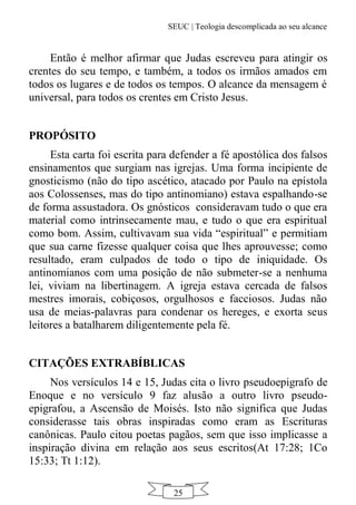 SEUC | Teologia descomplicada ao seu alcance
25
Então é melhor afirmar que Judas escreveu para atingir os
crentes do seu tempo, e também, a todos os irmãos amados em
todos os lugares e de todos os tempos. O alcance da mensagem é
universal, para todos os crentes em Cristo Jesus.
PROPÓSITO
Esta carta foi escrita para defender a fé apostólica dos falsos
ensinamentos que surgiam nas igrejas. Uma forma incipiente de
gnosticismo (não do tipo ascético, atacado por Paulo na epístola
aos Colossenses, mas do tipo antinomiano) estava espalhando-se
de forma assustadora. Os gnósticos consideravam tudo o que era
material como intrinsecamente mau, e tudo o que era espiritual
como bom. Assim, cultivavam sua vida “espiritual” e permitiam
que sua carne fizesse qualquer coisa que lhes aprouvesse; como
resultado, eram culpados de todo o tipo de iniquidade. Os
antinomianos com uma posição de não submeter-se a nenhuma
lei, viviam na libertinagem. A igreja estava cercada de falsos
mestres imorais, cobiçosos, orgulhosos e facciosos. Judas não
usa de meias-palavras para condenar os hereges, e exorta seus
leitores a batalharem diligentemente pela fé.
CITAÇÕES EXTRABÍBLICAS
Nos versículos 14 e 15, Judas cita o livro pseudoepigrafo de
Enoque e no versículo 9 faz alusão a outro livro pseudo-
epigrafou, a Ascensão de Moisés. Isto não significa que Judas
considerasse tais obras inspiradas como eram as Escrituras
canônicas. Paulo citou poetas pagãos, sem que isso implicasse a
inspiração divina em relação aos seus escritos(At 17:28; 1Co
15:33; Tt 1:12).
 