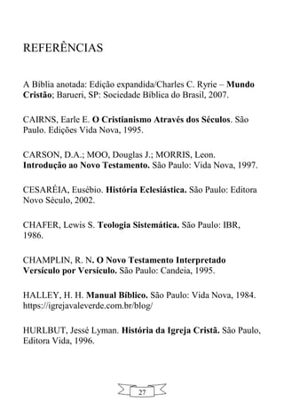SEUC | Teologia descomplicada ao seu alcance
27
REFERÊNCIAS
A Bíblia anotada: Edição expandida/Charles C. Ryrie – Mundo
Cristão; Barueri, SP: Sociedade Bíblica do Brasil, 2007.
CAIRNS, Earle E. O Cristianismo Através dos Séculos. São
Paulo. Edições Vida Nova, 1995.
CARSON, D.A.; MOO, Douglas J.; MORRIS, Leon.
Introdução ao Novo Testamento. São Paulo: Vida Nova, 1997.
CESARÉIA, Eusébio. História Eclesiástica. São Paulo: Editora
Novo Século, 2002.
CHAFER, Lewis S. Teologia Sistemática. São Paulo: IBR,
1986.
CHAMPLIN, R. N. O Novo Testamento Interpretado
Versículo por Versículo. São Paulo: Candeia, 1995.
HALLEY, H. H. Manual Bíblico. São Paulo: Vida Nova, 1984.
https://igrejavaleverde.com.br/blog/
HURLBUT, Jessé Lyman. História da Igreja Cristã. São Paulo,
Editora Vida, 1996.
 