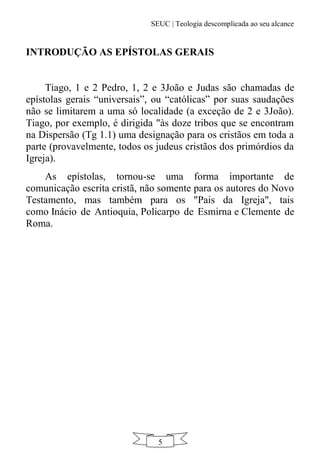 SEUC | Teologia descomplicada ao seu alcance
5
INTRODUÇÃO AS EPÍSTOLAS GERAIS
Tiago, 1 e 2 Pedro, 1, 2 e 3João e Judas são chamadas de
epístolas gerais “universais”, ou “católicas” por suas saudações
não se limitarem a uma só localidade (a exceção de 2 e 3João).
Tiago, por exemplo, é dirigida "às doze tribos que se encontram
na Dispersão (Tg 1.1) uma designação para os cristãos em toda a
parte (provavelmente, todos os judeus cristãos dos primórdios da
Igreja).
As epístolas, tornou-se uma forma importante de
comunicação escrita cristã, não somente para os autores do Novo
Testamento, mas também para os "Pais da Igreja", tais
como Inácio de Antioquia, Policarpo de Esmirna e Clemente de
Roma.
 