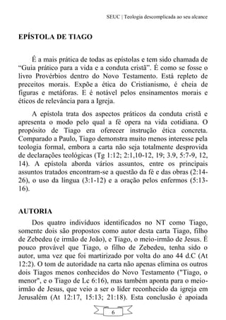 SEUC | Teologia descomplicada ao seu alcance
6
EPÍSTOLA DE TIAGO
É a mais prática de todas as epístolas e tem sido chamada de
“Guia prático para a vida e a conduta cristã”. É como se fosse o
livro Provérbios dentro do Novo Testamento. Está repleto de
preceitos morais. Expõe a ética do Cristianismo, é cheia de
figuras e metáforas. E é notável pelos ensinamentos morais e
éticos de relevância para a Igreja.
A epístola trata dos aspectos práticos da conduta cristã e
apresenta o modo pelo qual a fé opera na vida cotidiana. O
propósito de Tiago era oferecer instrução ética concreta.
Comparado a Paulo, Tiago demonstra muito menos interesse pela
teologia formal, embora a carta não seja totalmente desprovida
de declarações teológicas (Tg 1:12; 2:1,10-12, 19; 3.9, 5:7-9, 12,
14). A epístola aborda vários assuntos, entre os principais
assuntos tratados encontram-se a questão da fé e das obras (2:14-
26), o uso da língua (3:1-12) e a oração pelos enfermos (5:13-
16).
AUTORIA
Dos quatro indivíduos identificados no NT como Tiago,
somente dois são propostos como autor desta carta Tiago, filho
de Zebedeu (e irmão de João), e Tiago, o meio-irmão de Jesus. É
pouco provável que Tiago, o filho de Zebedeu, tenha sido o
autor, uma vez que foi martirizado por volta do ano 44 d.C (At
12:2). O tom de autoridade na carta não apenas elimina os outros
dois Tiagos menos conhecidos do Novo Testamento ("Tiago, o
menor", e o Tiago de Lc 6:16), mas também aponta para o meio-
irmão de Jesus, que veio a ser o líder reconhecido da igreja em
Jerusalém (At 12:17, 15:13; 21:18). Esta conclusão é apoiada
 