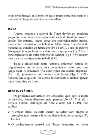 SEUC | Teologia descomplicada ao seu alcance
7
pelas semelhanças existentes no texto grego entre esta carta e o
discurso de Tiago no concílio de Jerusalém.
DATA
Alguns, negando a autoria de Tiago devido ao excelente
grego do texto, datam a redação desta carta do final do primeiro
século. No entanto, língua grega era conhecida pelos judeus,
junto com o aramaico e o hebraico. Além disso, a ausência de
menções ao concílio de Jerusalém (50-51 d.C.), o uso da palavra
"sinagoga" (assembleia) para descrever a igreja em (Tg 2:2) e a
forte expectativa da volta iminente do Senhor (Tg 5:7-9) indicam
uma data mais antiga, entre (44-49 d. C).
Tiago é classificada como "epístola universal" porque foi
originalmente escrita para uma comunidade maior que uma
igreja local. A saudação: “Às doze tribos que andam dispersas”
(Tg 1.1), juntamente com outras referências (Tg 2.19-21),
indicam que a epístola foi escrita inicialmente a cristãos judeus
que viviam fora de Israel.
DESTINATÁRIOS
Os primeiros convertidos em Jerusalém, que, após a morte
de Estevão, foram dispersos pela perseguição (At 8.1) até a
Fenícia, Chipre, Antioquia da Síria e além (At 11.19). Isso
explica:
 A ênfase inicial da carta quanto ao sofrer com alegria as
provações que testam a fé e que demandam perseverança (Tg
1.2-12).
 O conhecimento pessoal que Tiago demonstra ter pelos
 