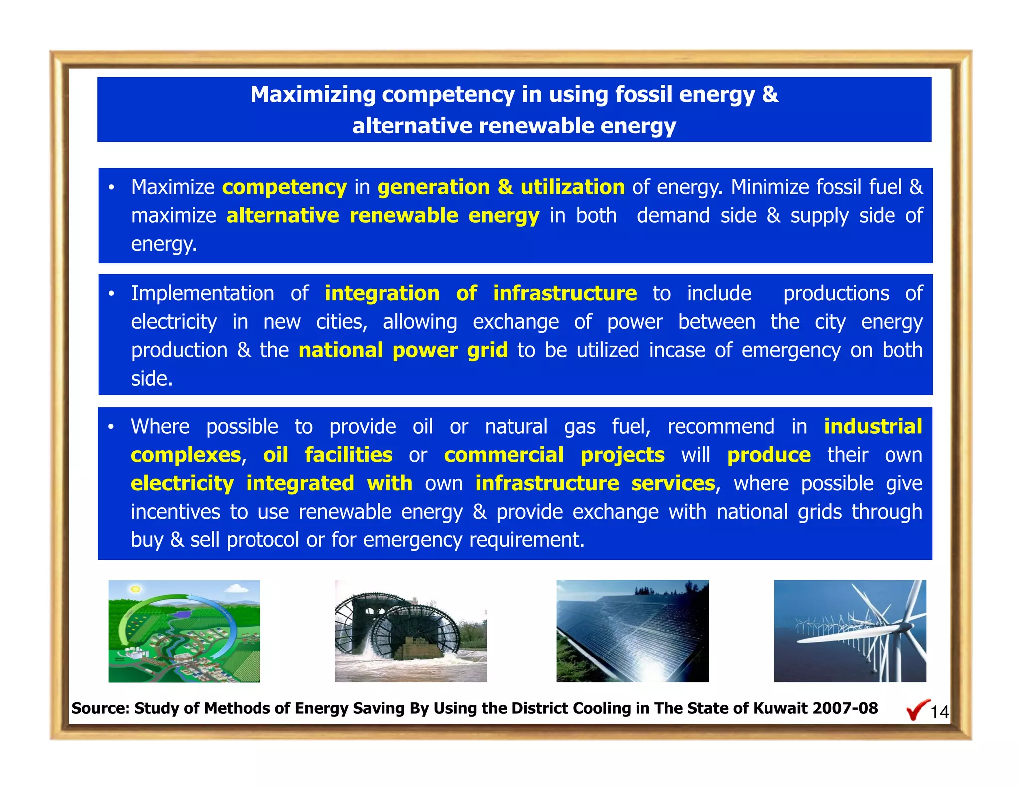 Maximizing competency in using fossil energy &
                              alternative renewable energy

    • Maximize competency in generation & utilization of energy. Minimize fossil fuel &
      maximize alternative renewable energy in both demand side & supply side of
      energy.

    • Implementation of integration of infrastructure to include       productions of
      electricity in new cities, allowing exchange of power between the city energy
      production & the national power grid to be utilized incase of emergency on both
      side.

    • Where possible to provide oil or natural gas fuel, recommend in industrial
      complexes, oil facilities or commercial projects will produce their own
      electricity integrated with own infrastructure services, where possible give
      incentives to use renewable energy & provide exchange with national grids through
      buy & sell protocol or for emergency requirement.




Source: Study of Methods of Energy Saving By Using the District Cooling in The State of Kuwait 2007-08   14
 