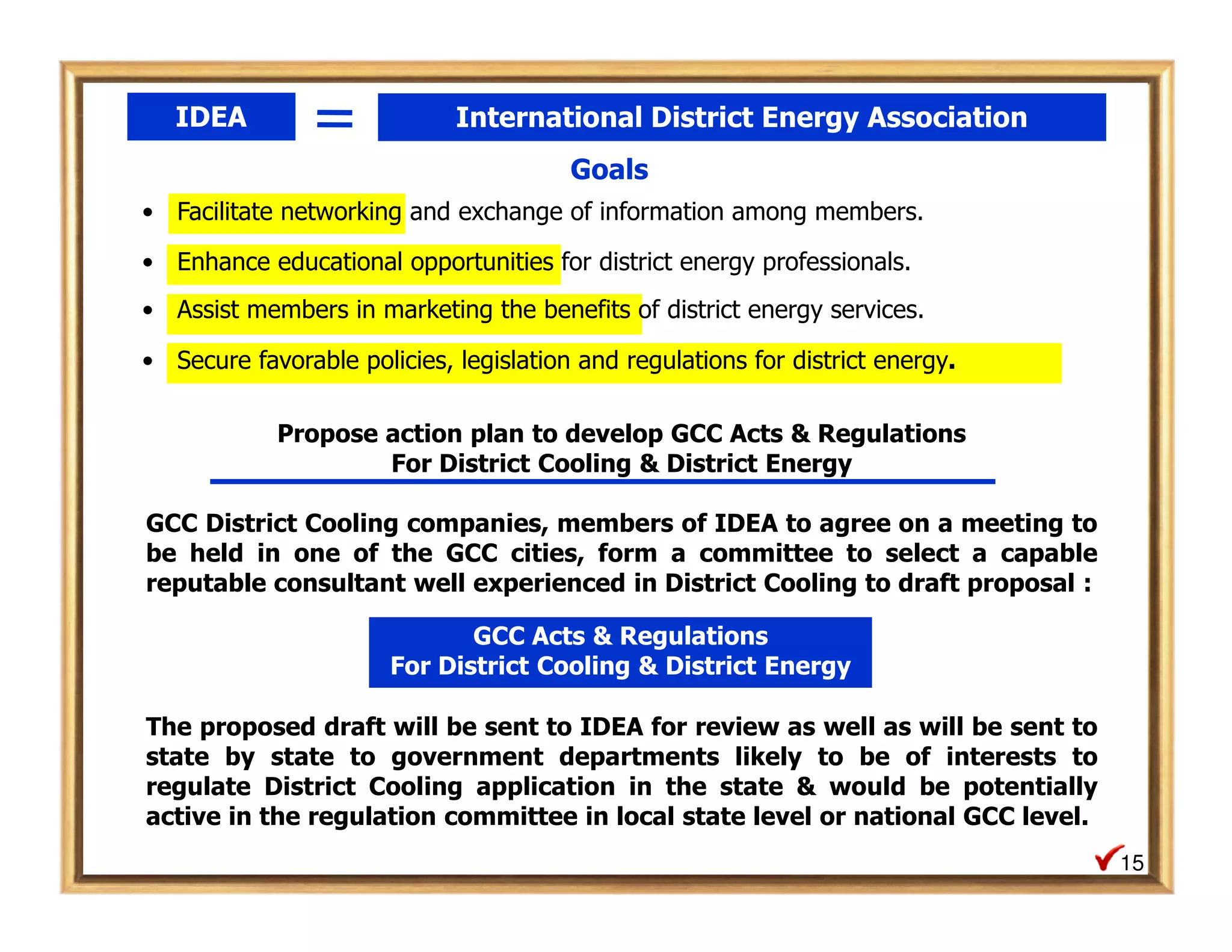 IDEA                      International District Energy Association
                                        Goals
• Facilitate networking and exchange of information among members.

• Enhance educational opportunities for district energy professionals.
• Assist members in marketing the benefits of district energy services.

• Secure favorable policies, legislation and regulations for district energy.

            Propose action plan to develop GCC Acts & Regulations
                    For District Cooling & District Energy

GCC District Cooling companies, members of IDEA to agree on a meeting to
be held in one of the GCC cities, form a committee to select a capable
reputable consultant well experienced in District Cooling to draft proposal :

                              GCC Acts & Regulations
                       For District Cooling & District Energy

The proposed draft will be sent to IDEA for review as well as will be sent to
state by state to government departments likely to be of interests to
regulate District Cooling application in the state & would be potentially
active in the regulation committee in local state level or national GCC level.
                                                                                 15
 