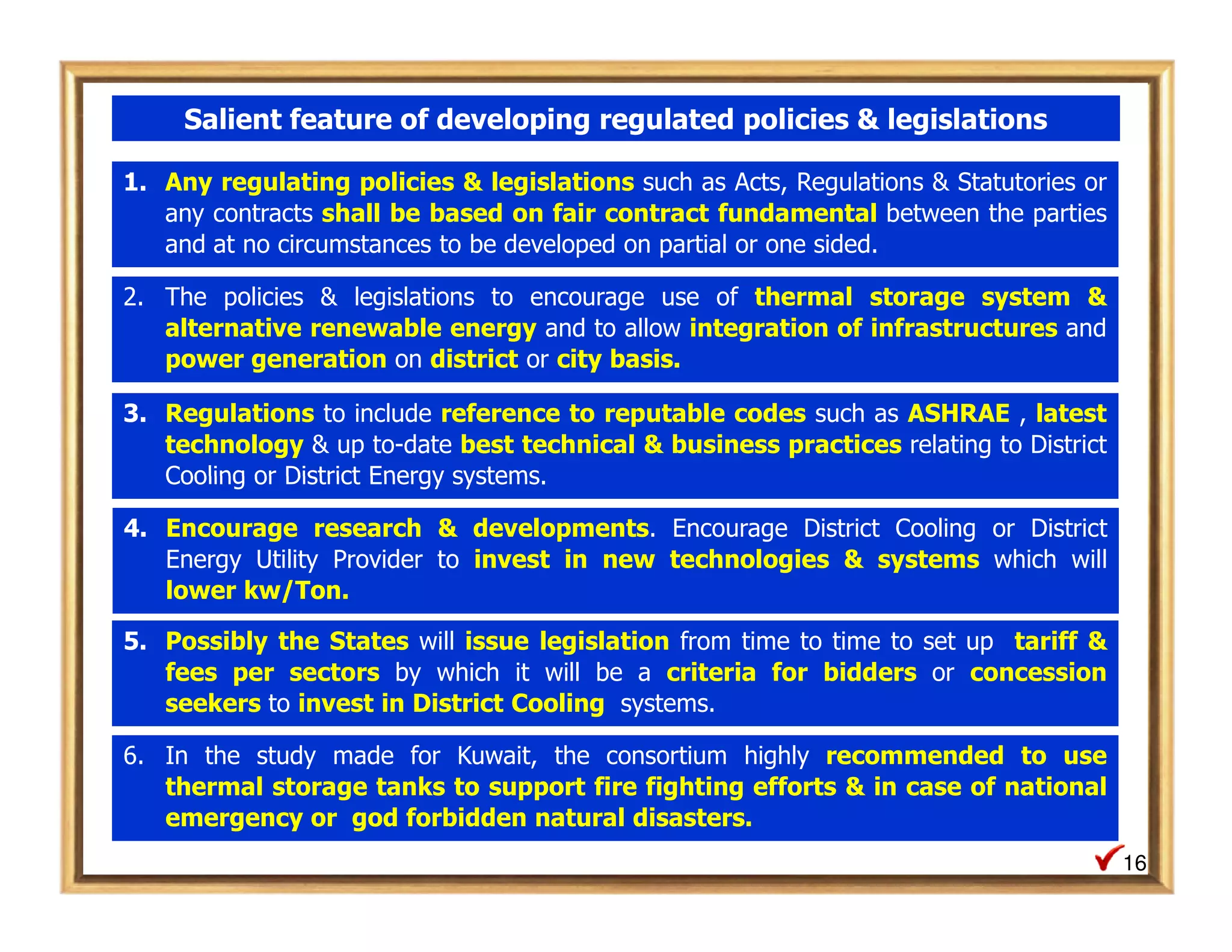 Salient feature of developing regulated policies & legislations

1. Any regulating policies & legislations such as Acts, Regulations & Statutories or
   any contracts shall be based on fair contract fundamental between the parties
   and at no circumstances to be developed on partial or one sided.

2. The policies & legislations to encourage use of thermal storage system &
   alternative renewable energy and to allow integration of infrastructures and
   power generation on district or city basis.

3. Regulations to include reference to reputable codes such as ASHRAE , latest
   technology & up to-date best technical & business practices relating to District
   Cooling or District Energy systems.

4. Encourage research & developments. Encourage District Cooling or District
   Energy Utility Provider to invest in new technologies & systems which will
   lower kw/Ton.

5. Possibly the States will issue legislation from time to time to set up tariff &
   fees per sectors by which it will be a criteria for bidders or concession
   seekers to invest in District Cooling systems.

6. In the study made for Kuwait, the consortium highly recommended to use
   thermal storage tanks to support fire fighting efforts & in case of national
   emergency or god forbidden natural disasters.
                                                                                       16
 