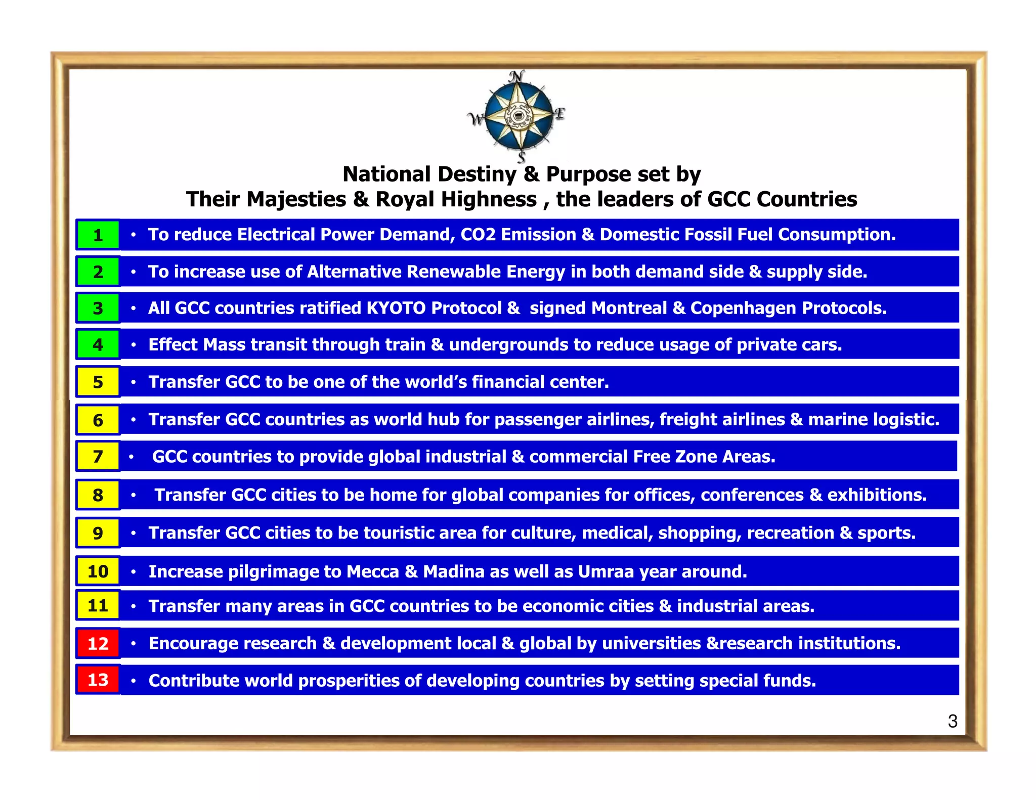 National Destiny & Purpose set by
            Their Majesties & Royal Highness , the leaders of GCC Countries
1    • To reduce Electrical Power Demand, CO2 Emission & Domestic Fossil Fuel Consumption.

2    • To increase use of Alternative Renewable Energy in both demand side & supply side.

3    • All GCC countries ratified KYOTO Protocol & signed Montreal & Copenhagen Protocols.

4    • Effect Mass transit through train & undergrounds to reduce usage of private cars.

5    • Transfer GCC to be one of the world’s financial center.

6    • Transfer GCC countries as world hub for passenger airlines, freight airlines & marine logistic.

7    •   GCC countries to provide global industrial & commercial Free Zone Areas.

8    •   Transfer GCC cities to be home for global companies for offices, conferences & exhibitions.

9    • Transfer GCC cities to be touristic area for culture, medical, shopping, recreation & sports.

10   • Increase pilgrimage to Mecca & Madina as well as Umraa year around.

11   • Transfer many areas in GCC countries to be economic cities & industrial areas.

12   • Encourage research & development local & global by universities &research institutions.

13   • Contribute world prosperities of developing countries by setting special funds.

                                                                                                         3
 