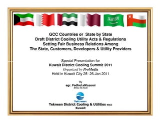 GCC Countries or State by State
  Draft District Cooling Utility Acts & Regulations
      Setting Fair Business Relations Among
The State, Customers, Developers & Utility Providers

                Special Presentation for
         Kuwait District Cooling Summit 2011
                 Organized by ProMedia
          Held in Kuwait City 25- 26 Jan 2011

                            By
                   egr. Fadhel alKazemi
                        29 Dec ’10. Rev0




         Tekneen District Cooling & Utilities   KSCC
                          Kuwait
 