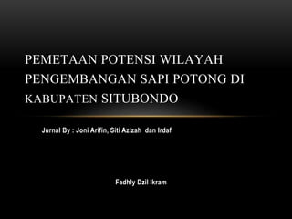 Jurnal By : Joni Arifin, Siti Azizah dan Irdaf
Fadhly Dzil Ikram
PEMETAAN POTENSI WILAYAH
PENGEMBANGAN SAPI POTONG DI
KABUPATEN SITUBONDO
 