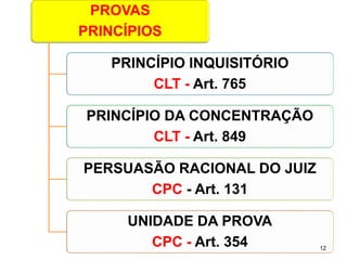 PROVAS 
PRINCÍPIOS 
PRINCÍPIO INQUISITÓRIO 
CLT -Art. 765 
PRINCÍPIO DA CONCENTRAÇÃO 
CLT -Art. 849 
PERSUASÃO RACIONAL DO JUIZ 
CPC-Art. 131 
UNIDADE DA PROVA 
CPC -Art. 354 12 
 