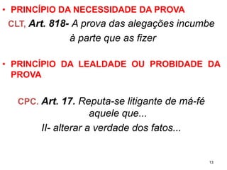 •PRINCÍPIO DA NECESSIDADE DA PROVA 
CLT, Art. 818-A prova das alegações incumbe 
à parte que as fizer 
•PRINCÍPIODALEALDADEOUPROBIDADEDAPROVA 
CPC. Art. 17.Reputa-se litigante de má-fé aquele que... 
II-alterar a verdade dos fatos... 
13 
 