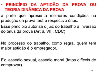 •PRINCÍPIODAAPTIDÃODAPROVAOUTEORIADINÂMICADAPROVA 
apartequeapresentamelhorescondiçõesnaproduçãodaprovateráorespectivoônus. 
Esseprincípioautorizaojuizdotrabalhoàinversãodoônusdaprova(Art6,VIII,CDC) 
Noprocessodotrabalho,comoregra,quemtemmaioraptidãoéoempregador. 
Ex.assédiosexual,assédiomoral(fatosdifíceisdecomprovar). 
14 
 