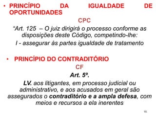•PRINCÍPIODAIGUALDADEDEOPORTUNIDADES 
CPC 
“Art. 125 –O juiz dirigirá o processo conforme as disposições deste Código, competindo-lhe: 
I -assegurar às partes igualdade de tratamento 
•PRINCÍPIODOCONTRADITÓRIO 
CF 
Art. 5º. 
LV. aos litigantes, em processo judicial ou administrativo, e aos acusados em geral são assegurados o contraditório e a ampla defesa, com meios e recursos a ela inerentes 
15 
 