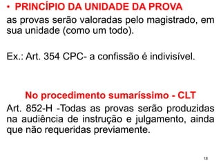 •PRINCÍPIODAUNIDADEDAPROVA 
asprovasserãovaloradaspelomagistrado,emsuaunidade(comoumtodo). 
Ex.:Art.354CPC-aconfissãoéindivisível. 
No procedimento sumaríssimo -CLT 
Art.852-H-Todasasprovasserãoproduzidasnaaudiênciadeinstruçãoejulgamento,aindaquenãorequeridaspreviamente. 
18 
 