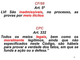 CF/88 
Art. 5º 
LVISãoinadmissíveis,noprocesso,asprovaspormeioilícitos 
CPC 
Art. 332 
Todososmeioslegais,bemcomoosmoralmentelegítimos,aindaquenãoespecificadosnesteCódigo,sãohábeisparaprovaraverdadedosfatos,emquesefundaaaçãoouadefesa.” 
21 
 