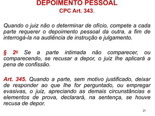 DEPOIMENTO PESSOAL 
CPC Art. 343. 
Quandoojuiznãoodeterminardeofício,competeacadaparterequererodepoimentopessoaldaoutra,afimdeinterrogá-lanaaudiênciadeinstruçãoejulgamento. 
§2oSeaparteintimadanãocomparecer,oucomparecendo,serecusaradepor,ojuizIheaplicaráapenadeconfissão. 
Art.345.Quandoaparte,semmotivojustificado,deixarderesponderaoqueIheforperguntado,ouempregarevasivas,ojuiz,apreciandoasdemaiscircunstânciaseelementosdeprova,declarará,nasentença,sehouverecusadedepor. 
27 
 
