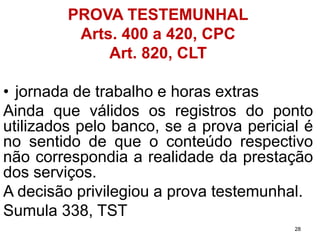 PROVA TESTEMUNHAL 
Arts. 400 a 420, CPC 
Art. 820, CLT 
•jornadadetrabalhoehorasextras 
Aindaqueválidososregistrosdopontoutilizadospelobanco,seaprovapericialénosentidodequeoconteúdorespectivonãocorrespondiaarealidadedaprestaçãodosserviços. 
Adecisãoprivilegiouaprovatestemunhal. 
Sumula338,TST 
28 
 