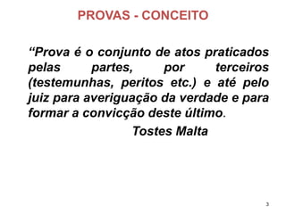PROVAS -CONCEITO 
“Provaéoconjuntodeatospraticadospelaspartes,porterceiros(testemunhas,peritosetc.)eatépelojuizparaaveriguaçãodaverdadeeparaformaraconvicçãodesteúltimo. 
Tostes Malta 3 
 