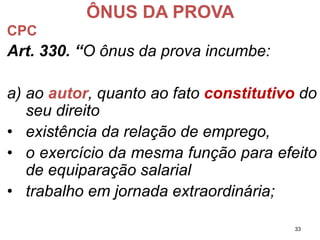 ÔNUS DA PROVA 
CPC 
Art.330.“Oônusdaprovaincumbe: 
a)aoautor,quantoaofatoconstitutivodoseudireito 
•existênciadarelaçãodeemprego, 
•oexercíciodamesmafunçãoparaefeitodeequiparaçãosalarial 
•trabalhoemjornadaextraordinária; 
33 
 