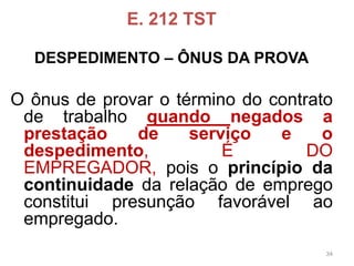 E. 212 TST 
DESPEDIMENTO –ÔNUS DA PROVA 
Oônusdeprovarotérminodocontratodetrabalhoquandonegadosaprestaçãodeserviçoeodespedimento,ÉDOEMPREGADOR,poisoprincípiodacontinuidadedarelaçãodeempregoconstituipresunçãofavorávelaoempregado. 
34 
 
