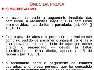 ÔNUS DA PROVA 
b.2) MODIFICATIVO 
•oreclamantepedeopagamentoimediatodascomissões,areclamadaalegaqueascomissõeseramdevidas,masdeformaparcelada.(art.466,§ 1º.,CLT) 
•fatocapazdealterarapretensãodoreclamantecomonopedidodepagamentointegraldefériaseficarprovadoque,noperíododeaquisiçãodessedireito,oempregado---devidoasfaltasinjustificadas–tinhadireito,apenasa15derepouso(art.130,CLT) 
•oreclamantepedeopagamentodeferiadosdobrados;aempresaponderaquefoiconcedidooutrodiadasemanaparaafolgadoreclamante. 
36 
 