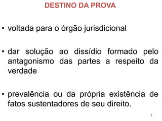 DESTINO DA PROVA 
•voltadaparaoórgãojurisdicional 
•darsoluçãoaodissídioformadopeloantagonismodaspartesarespeitodaverdade 
•prevalênciaoudaprópriaexistênciadefatossustentadoresdeseudireito. 
7 
 