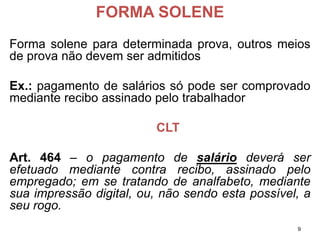 FORMA SOLENE 
Formasoleneparadeterminadaprova,outrosmeiosdeprovanãodevemseradmitidos 
Ex.:pagamentodesaláriossópodesercomprovadomediantereciboassinadopelotrabalhador 
CLT 
Art.464–opagamentodesaláriodeveráserefetuadomediantecontrarecibo,assinadopeloempregado;emsetratandodeanalfabeto,mediantesuaimpressãodigital,ou,nãosendoestapossível,aseurogo. 
9 
 
