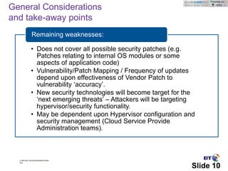 General Considerations
and take-away points
             Remaining weaknesses:

            • Does not cover all possible security patches (e.g.
              Patches relating to internal OS modules or some
              aspects of application code)
            • Vulnerability/Patch Mapping / Frequency of updates
              depend upon effectiveness of Vendor Patch to
              vulnerability ‘accuracy’.
            • New security technologies will become target for the
              ‘next emerging threats’ – Attackers will be targeting
              hypervisor/security functionality.
            • May be dependent upon Hypervisor configuration and
              security management (Cloud Service Provide
              Administration teams).



  © British Telecommunications
  plc

                                                                 Slide 10
 