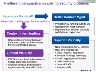 A different perspective on solving security problems


  Hypervisor + Security API                  Better Context Mgmt
Issues with traditional protection methods
                                             • Protection by running outside OS
                                             • Isolated from most malware
                                             • Dependent on smaller, trustable
                                               codebase of hypervisor
    Context intermingling
    • Of protection engines that run in      Superior Visibility
      the same context as the malware
      they are protecting against
                                             • New interactions: CPU, Memory
                                             • Real-time interception
    Limited Visibility                         • view / modify / aggregate
                                               • network / storage / memory
    • Of OS and application by network-      • Context aggregation includes
      hosted protection solutions              • code in memory
    • Of other contexts by protection          • network traffic
      engines running in a safe context
      © British Telecommunications
      plc
                                               • process calls
                                                                      Slide 4
 